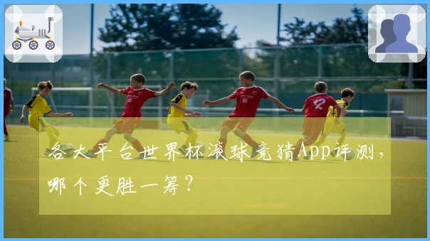 各大平台世界杯滚球竞猜App评测，哪个更胜一筹？